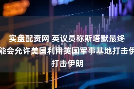 实盘配资网 英议员称斯塔默最终可能会允许美国利用英国军事基地打击伊朗