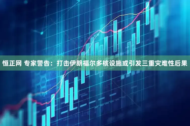 恒正网 专家警告：打击伊朗福尔多核设施或引发三重灾难性后果