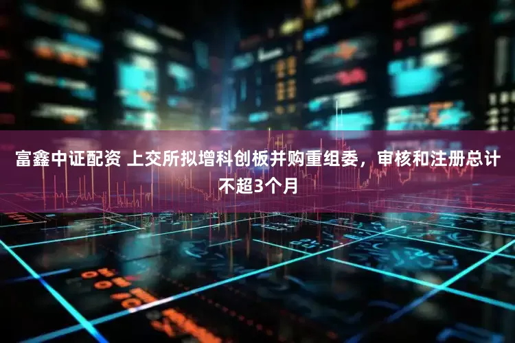 富鑫中证配资 上交所拟增科创板并购重组委，审核和注册总计不超3个月