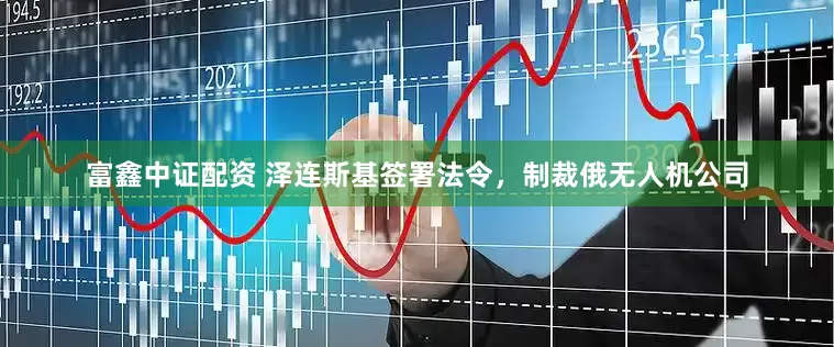 富鑫中证配资 泽连斯基签署法令，制裁俄无人机公司