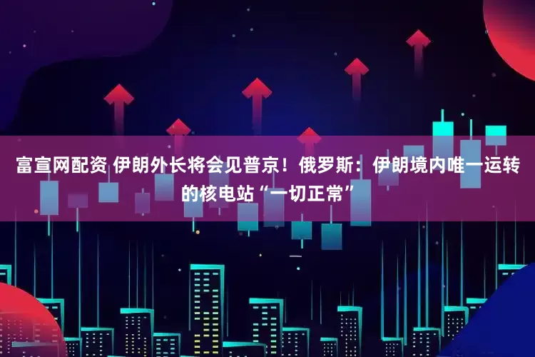 富宣网配资 伊朗外长将会见普京！俄罗斯：伊朗境内唯一运转的核电站“一切正常”