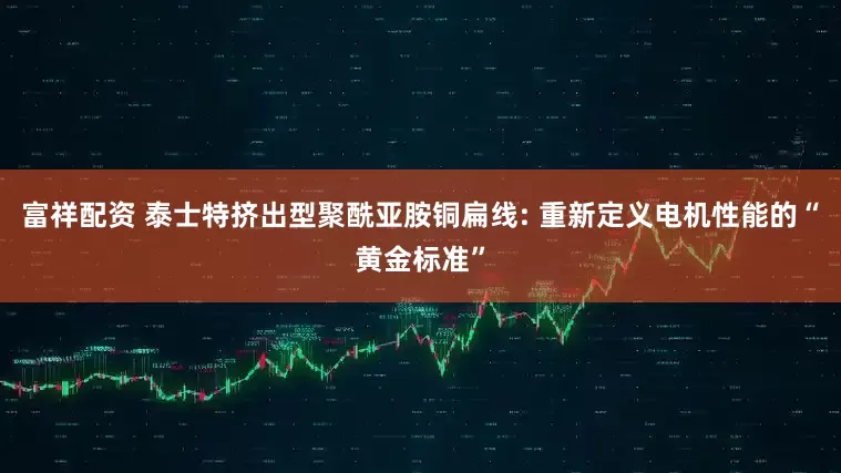 富祥配资 泰士特挤出型聚酰亚胺铜扁线: 重新定义电机性能的“黄金标准”