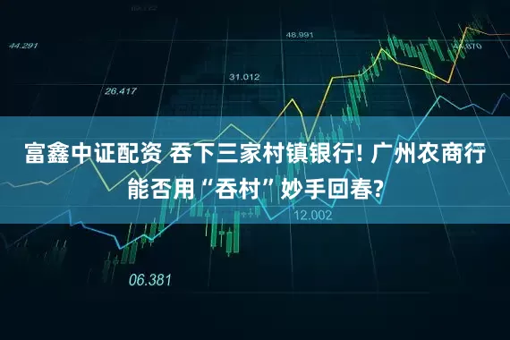 富鑫中证配资 吞下三家村镇银行! 广州农商行能否用“吞村”妙手回春?