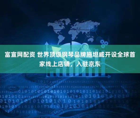 富宣网配资 世界顶级钢琴品牌施坦威开设全球首家线上店铺，入驻京东