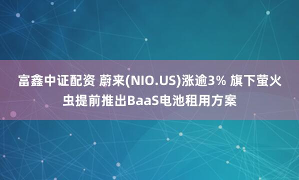 富鑫中证配资 蔚来(NIO.US)涨逾3% 旗下萤火虫提前推出BaaS电池租用方案