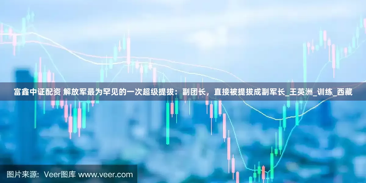 富鑫中证配资 解放军最为罕见的一次超级提拔：副团长，直接被提拔成副军长_王英洲_训练_西藏