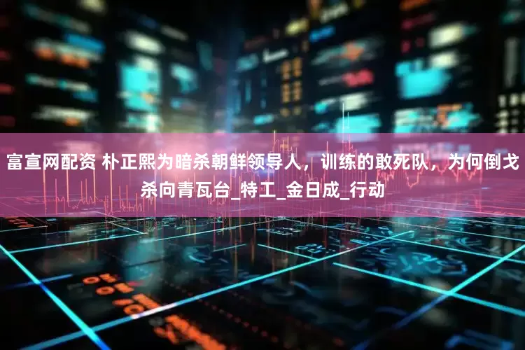 富宣网配资 朴正熙为暗杀朝鲜领导人，训练的敢死队，为何倒戈杀向青瓦台_特工_金日成_行动