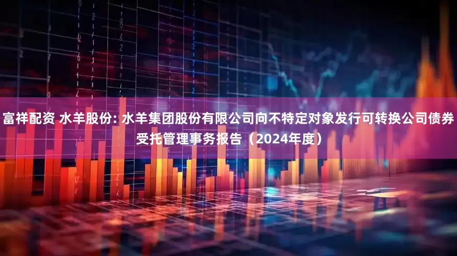 富祥配资 水羊股份: 水羊集团股份有限公司向不特定对象发行可转换公司债券受托管理事务报告(2024年度)