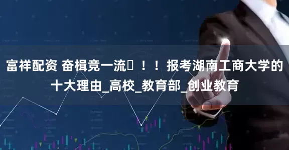 富祥配资 奋楫竞一流️！！报考湖南工商大学的十大理由_高校_教育部_创业教育