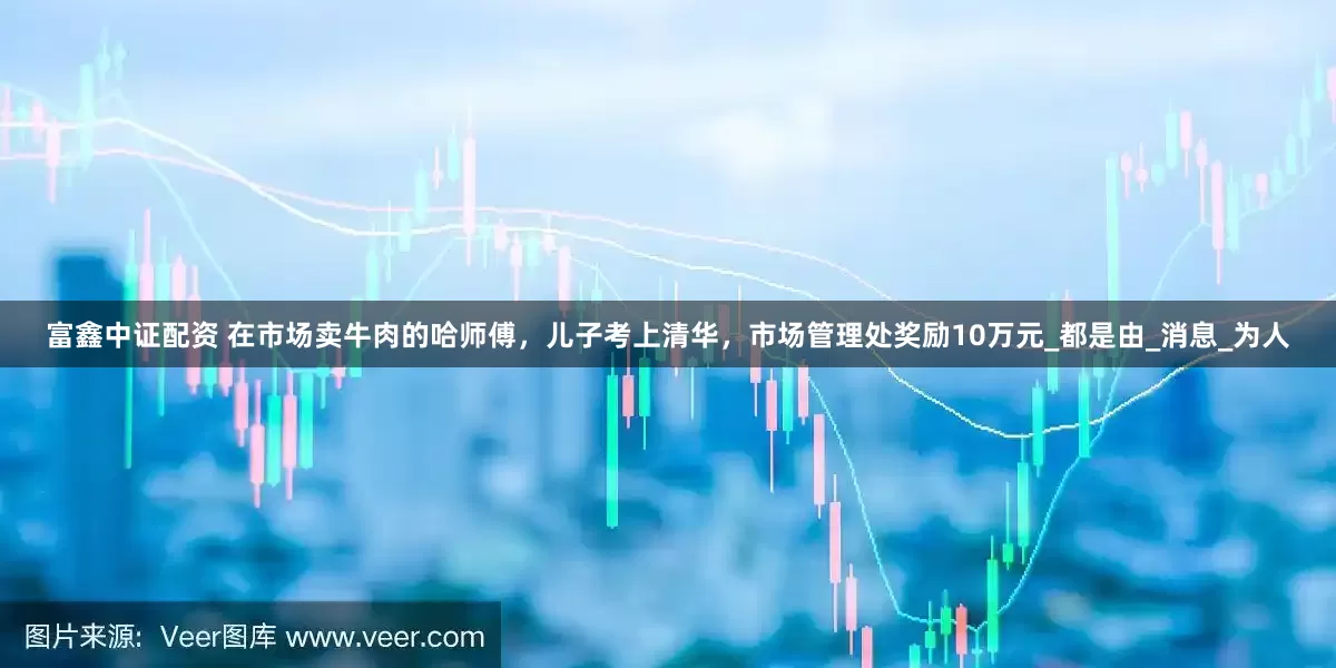 富鑫中证配资 在市场卖牛肉的哈师傅，儿子考上清华，市场管理处奖励10万元_都是由_消息_为人