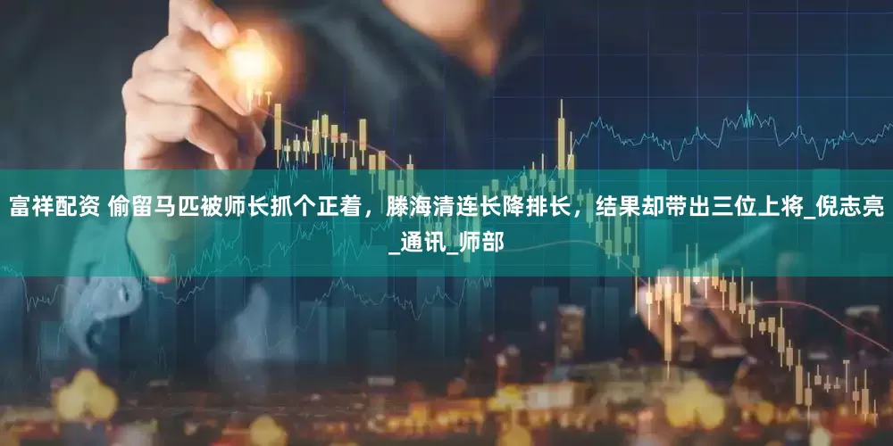 富祥配资 偷留马匹被师长抓个正着，滕海清连长降排长，结果却带出三位上将_倪志亮_通讯_师部