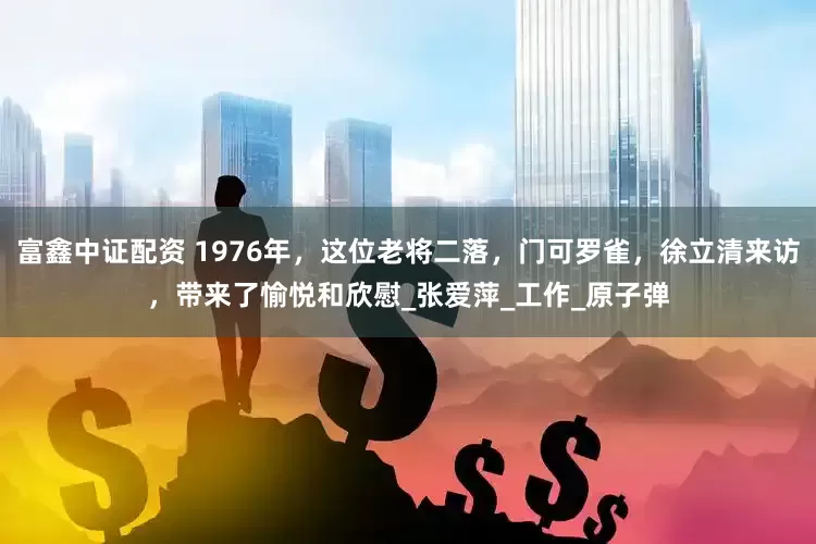 富鑫中证配资 1976年，这位老将二落，门可罗雀，徐立清来访，带来了愉悦和欣慰_张爱萍_工作_原子弹