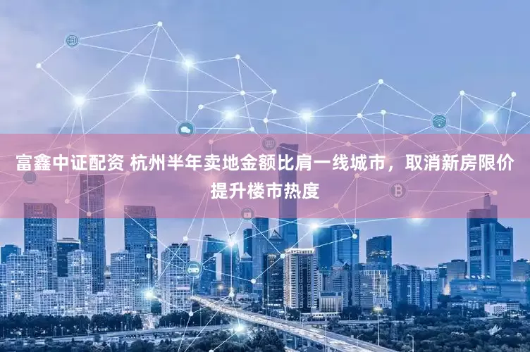 富鑫中证配资 杭州半年卖地金额比肩一线城市，取消新房限价提升楼市热度