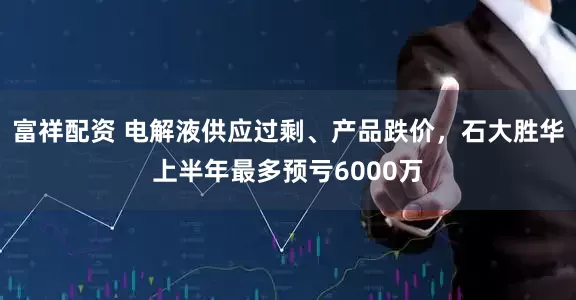 富祥配资 电解液供应过剩、产品跌价，石大胜华上半年最多预亏6000万