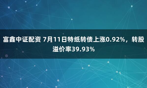 富鑫中证配资 7月11日特纸转债上涨0.92%，转股溢价率39.93%