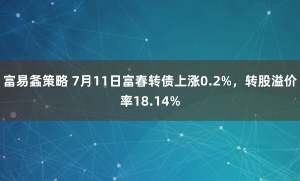 富易螽策略 7月11日富春转债上涨0.2%，转股溢价率18.14%