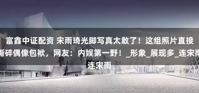富鑫中证配资 宋雨琦光脚写真太敢了！这组照片直接撕碎偶像包袱，网友：内娱第一野！_形象_展现多_连宋雨