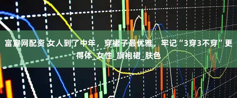 富宣网配资 女人到了中年，穿裙子最优雅，牢记“3穿3不穿”更得体_女性_旗袍裙_肤色