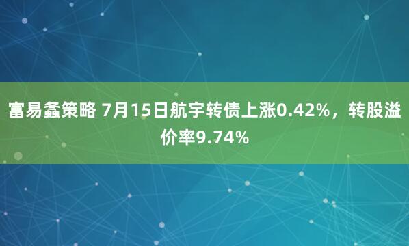 富易螽策略 7月15日航宇转债上涨0.42%，转股溢价率9.74%
