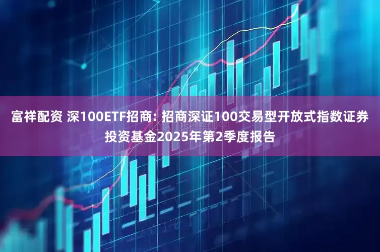 富祥配资 深100ETF招商: 招商深证100交易型开放式指数证券投资基金2025年第2季度报告
