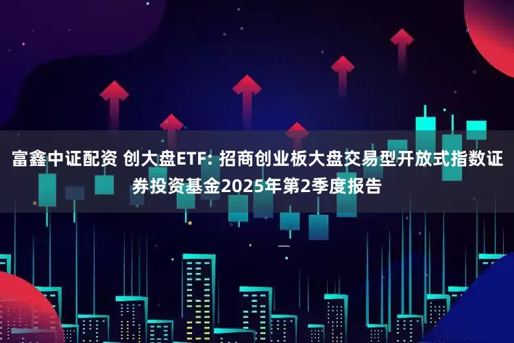 富鑫中证配资 创大盘ETF: 招商创业板大盘交易型开放式指数证券投资基金2025年第2季度报告