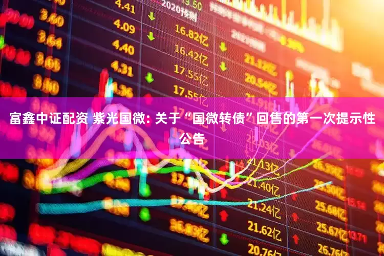 富鑫中证配资 紫光国微: 关于“国微转债”回售的第一次提示性公告