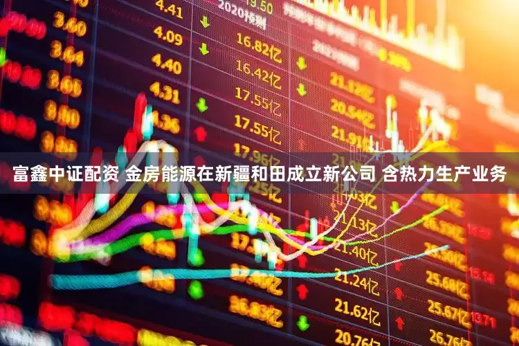 富鑫中证配资 金房能源在新疆和田成立新公司 含热力生产业务