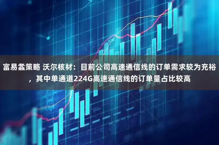 富易螽策略 沃尔核材：目前公司高速通信线的订单需求较为充裕，其中单通道224G高速通信线的订单量占比较高