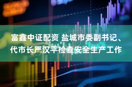 富鑫中证配资 盐城市委副书记、代市长严汉平检查安全生产工作