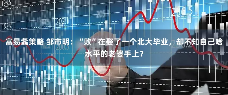 富易螽策略 邹市明：“败”在娶了一个北大毕业，却不知自己啥水平的老婆手上？