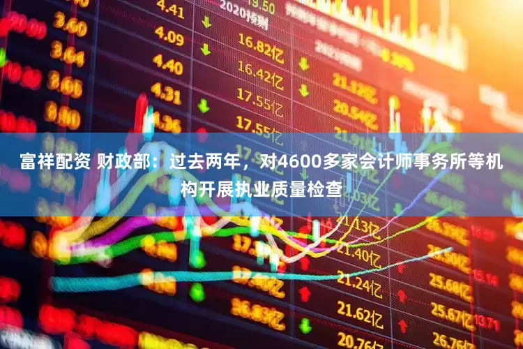 富祥配资 财政部：过去两年，对4600多家会计师事务所等机构开展执业质量检查