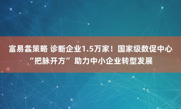 富易螽策略 诊断企业1.5万家！国家级数促中心“把脉开方” 助力中小企业转型发展