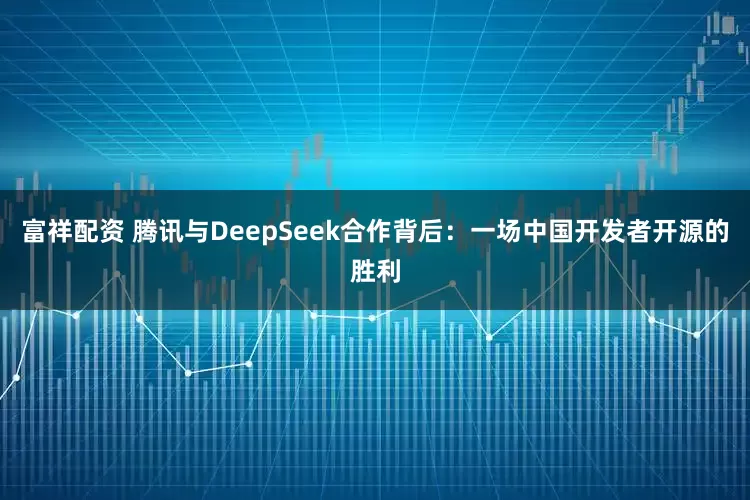 富祥配资 腾讯与DeepSeek合作背后：一场中国开发者开源的胜利