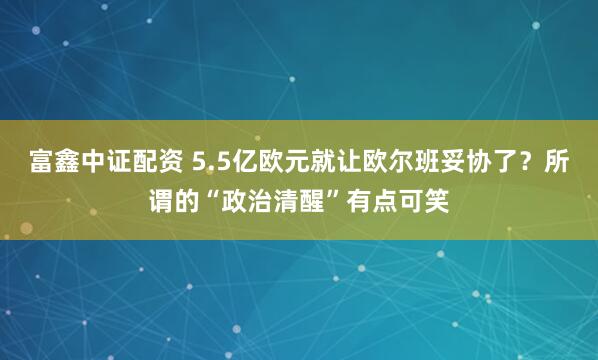 富鑫中证配资 5.5亿欧元就让欧尔班妥协了？所谓的“政治清醒”有点可笑
