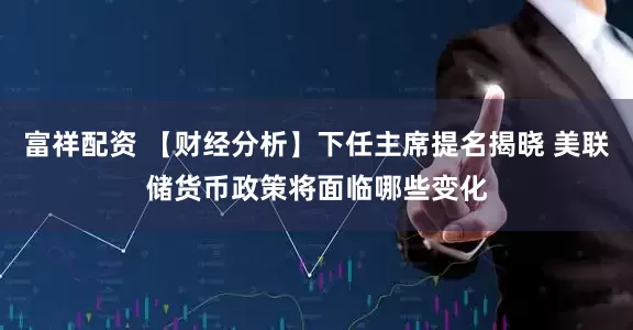 富祥配资 【财经分析】下任主席提名揭晓 美联储货币政策将面临哪些变化