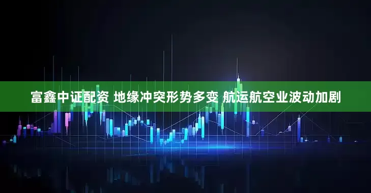 富鑫中证配资 地缘冲突形势多变 航运航空业波动加剧