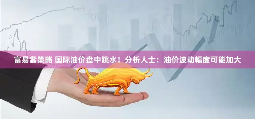 富易螽策略 国际油价盘中跳水！分析人士：油价波动幅度可能加大